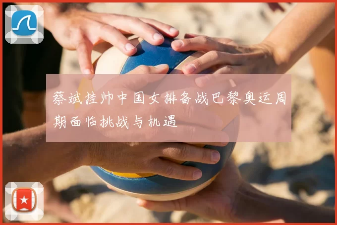 蔡斌挂帅中国女排备战巴黎奥运周期面临挑战与机遇