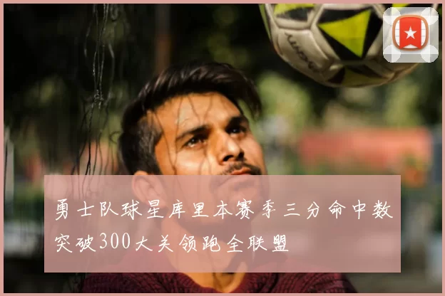 勇士队球星库里本赛季三分命中数突破300大关领跑全联盟