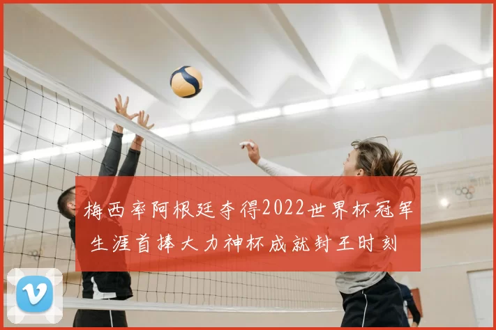 梅西率阿根廷夺得2022世界杯冠军 生涯首捧大力神杯成就封王时刻