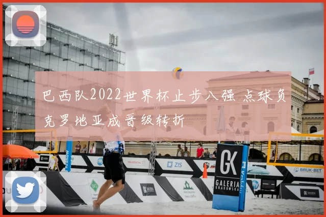 巴西队2022世界杯止步八强 点球负克罗地亚成晋级转折