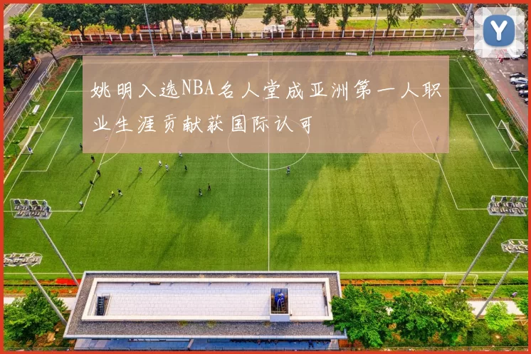 姚明入选NBA名人堂成亚洲第一人职业生涯贡献获国际认可