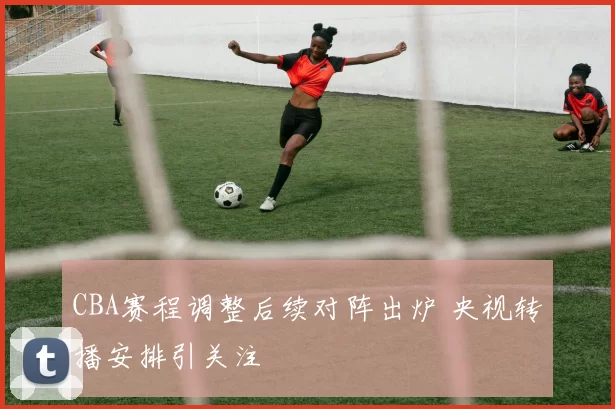 CBA赛程调整后续对阵出炉 央视转播安排引关注