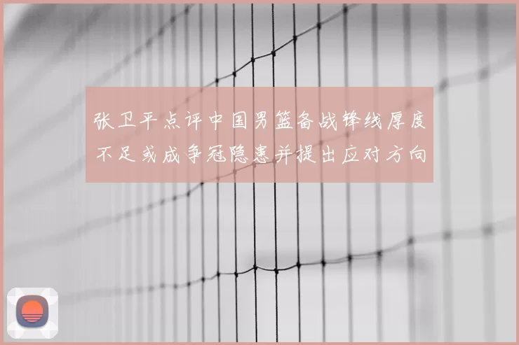 张卫平点评中国男篮备战锋线厚度不足或成争冠隐患并提出应对方向
