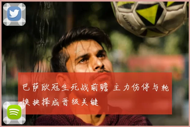 巴萨欧冠生死战前瞻 主力伤停与轮换抉择成晋级关键