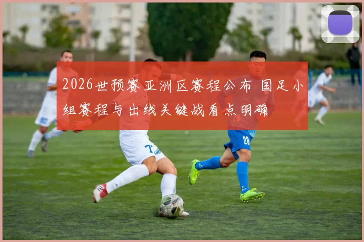 2026世预赛亚洲区赛程公布 国足小组赛程与出线关键战看点明确