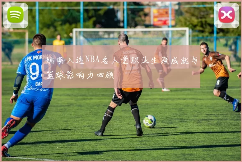 姚明入选NBA名人堂职业生涯成就与篮球影响力回顾