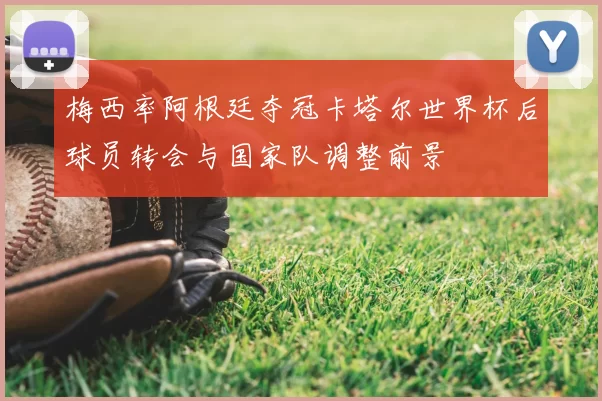 梅西率阿根廷夺冠卡塔尔世界杯后球员转会与国家队调整前景