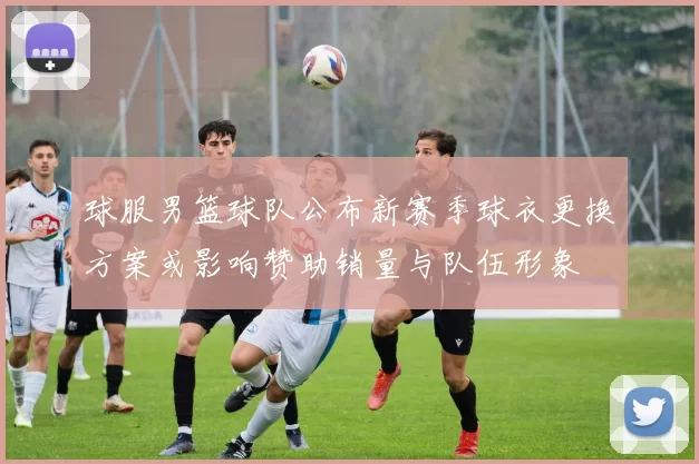 球服男篮球队公布新赛季球衣更换方案或影响赞助销量与队伍形象