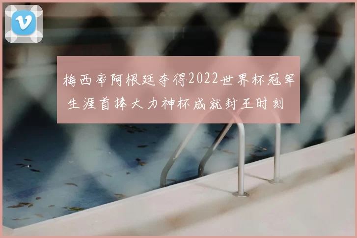 梅西率阿根廷夺得2022世界杯冠军 生涯首捧大力神杯成就封王时刻