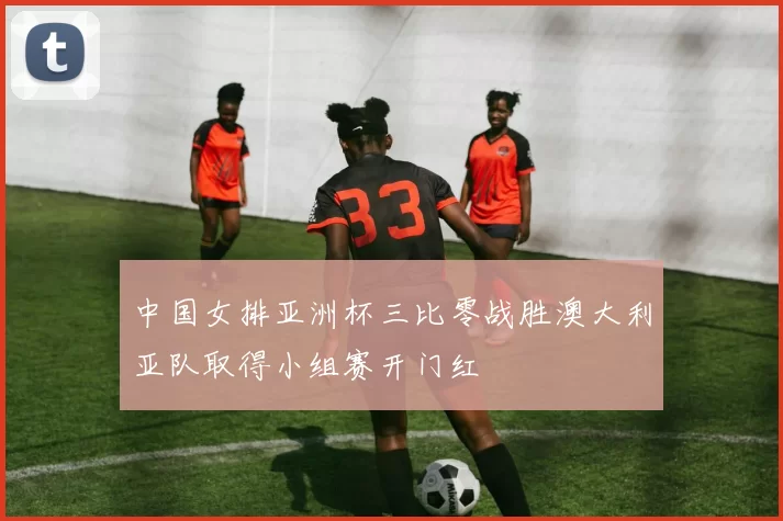 中国女排亚洲杯三比零战胜澳大利亚队取得小组赛开门红