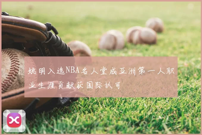 姚明入选NBA名人堂成亚洲第一人职业生涯贡献获国际认可