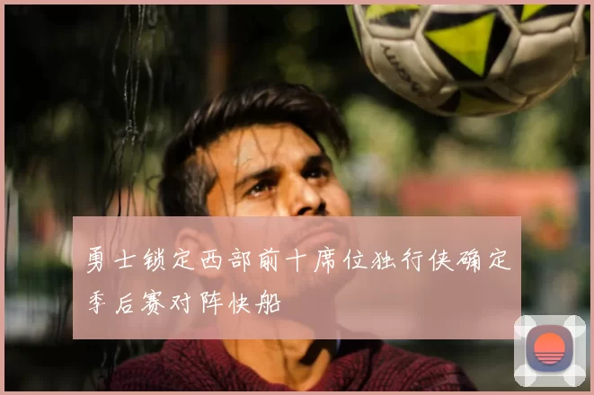 勇士锁定西部前十席位独行侠确定季后赛对阵快船