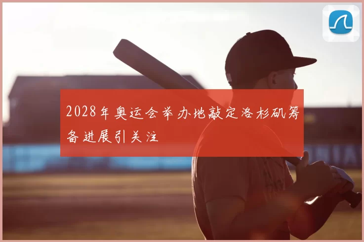 2028年奥运会举办地敲定洛杉矶筹备进展引关注