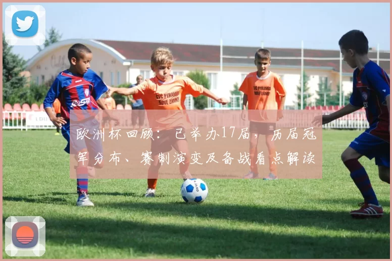 欧洲杯回顾:已举办17届,历届冠军分布、赛制演变及备战看点解读