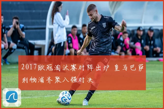 2017欧冠淘汰赛对阵出炉 皇马巴萨利物浦齐聚八强对决