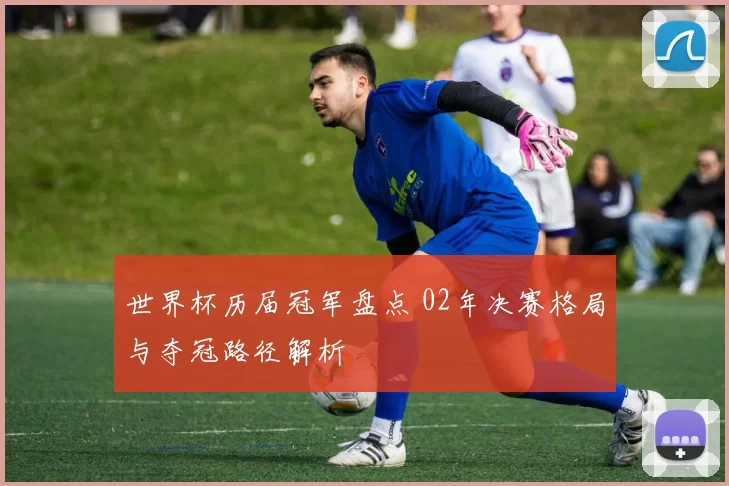 世界杯历届冠军盘点 02年决赛格局与夺冠路径解析