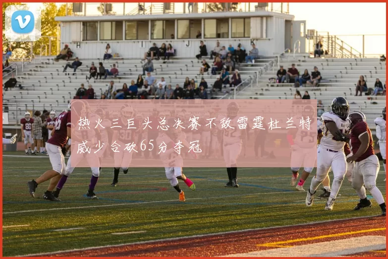 热火三巨头总决赛不敌雷霆杜兰特威少合砍65分夺冠