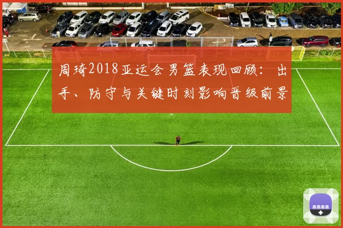 周琦2018亚运会男篮表现回顾：出手、防守与关键时刻影响晋级前景