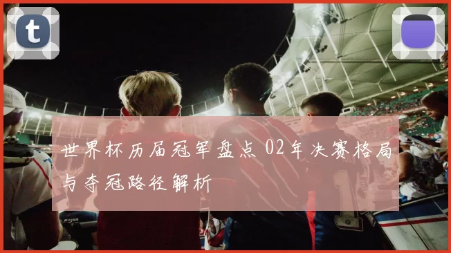 世界杯历届冠军盘点 02年决赛格局与夺冠路径解析