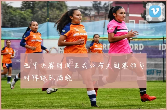 西甲决赛时间正式公布关键赛程与对阵球队揭晓