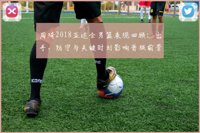 周琦2018亚运会男篮表现回顾：出手、防守与关键时刻影响晋级前景