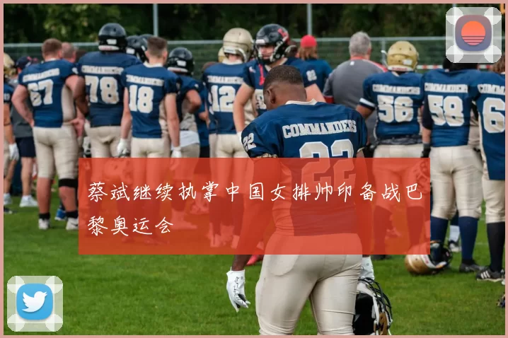 蔡斌继续执掌中国女排帅印备战巴黎奥运会