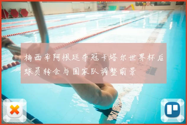 梅西率阿根廷夺冠卡塔尔世界杯后球员转会与国家队调整前景