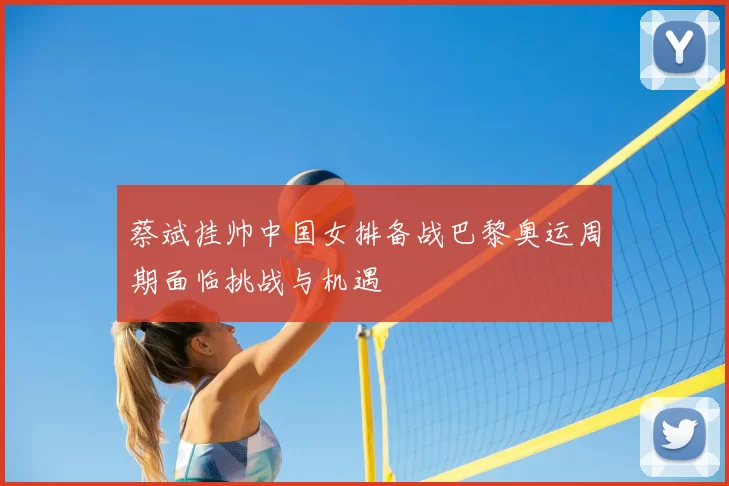 蔡斌挂帅中国女排备战巴黎奥运周期面临挑战与机遇