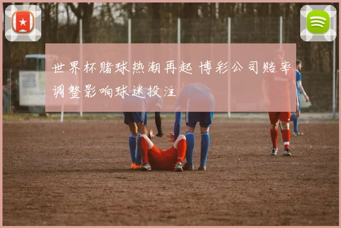 世界杯赌球热潮再起 博彩公司赔率调整影响球迷投注