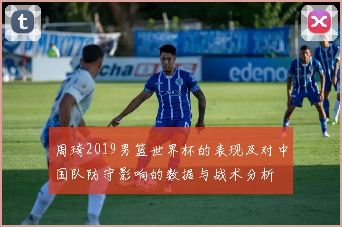 周琦2019男篮世界杯的表现及对中国队防守影响的数据与战术分析