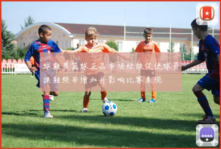 球鞋男篮球正品市场短缺促使球员换鞋频率增加并影响比赛表现