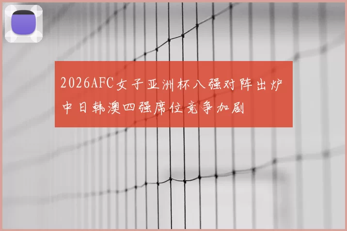 2026AFC女子亚洲杯八强对阵出炉 中日韩澳四强席位竞争加剧