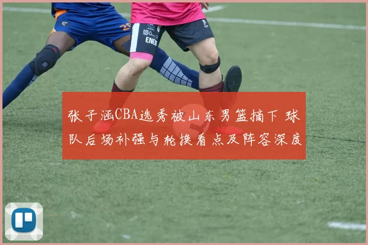 张子涵CBA选秀被山东男篮摘下 球队后场补强与轮换看点及阵容深度